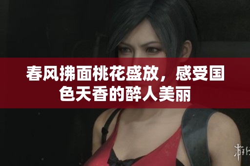 春风拂面桃花盛放，感受国色天香的醉人美丽