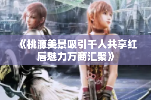 《桃源美景吸引千人共享红唇魅力万商汇聚》