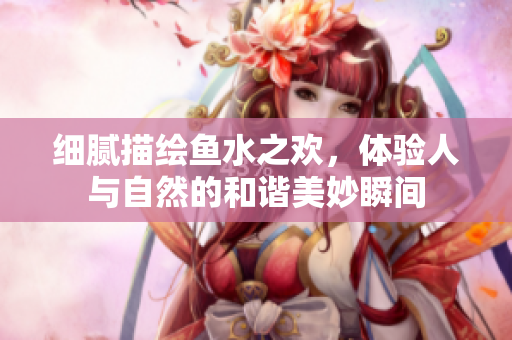 细腻描绘鱼水之欢，体验人与自然的和谐美妙瞬间