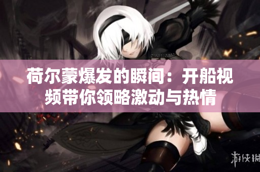 荷尔蒙爆发的瞬间：开船视频带你领略激动与热情