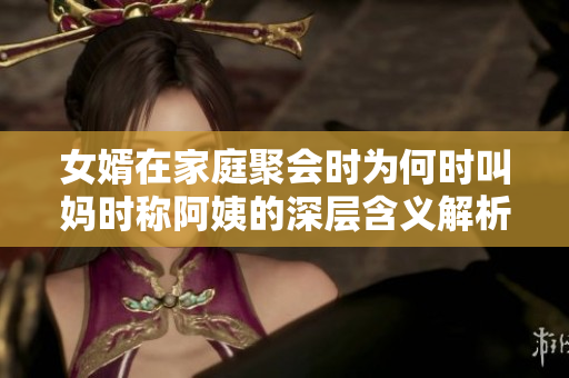 女婿在家庭聚会时为何时叫妈时称阿姨的深层含义解析