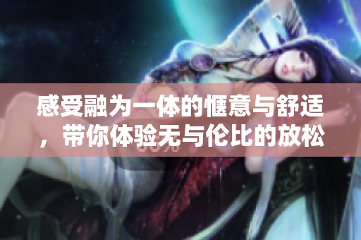感受融为一体的惬意与舒适，带你体验无与伦比的放松时刻