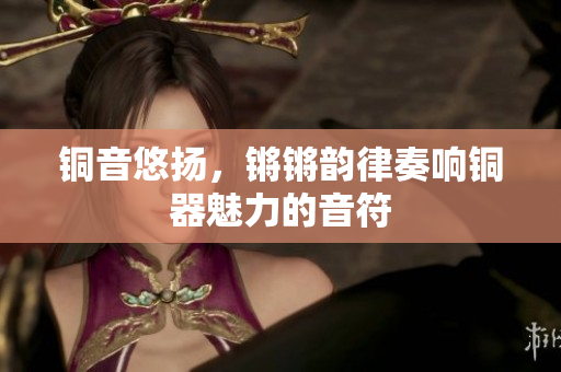 铜音悠扬，锵锵韵律奏响铜器魅力的音符