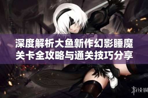 深度解析大鱼新作幻影睡魔关卡全攻略与通关技巧分享