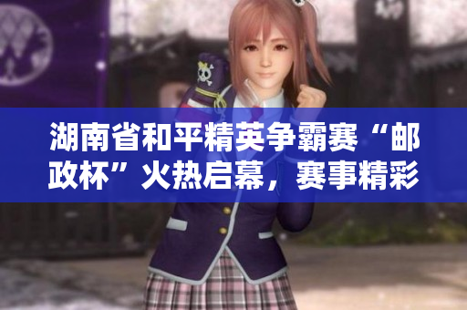 湖南省和平精英争霸赛“邮政杯”火热启幕，赛事精彩纷呈