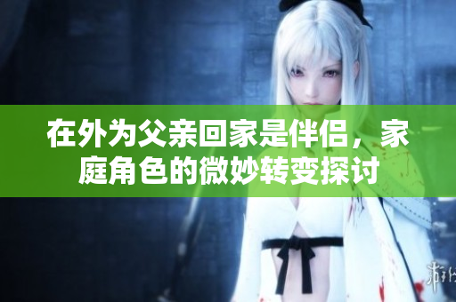在外为父亲回家是伴侣，家庭角色的微妙转变探讨