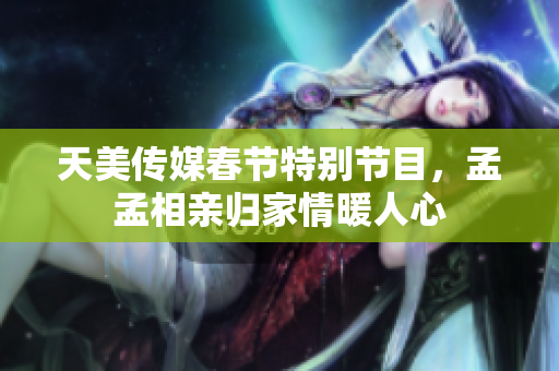 天美传媒春节特别节目，孟孟相亲归家情暖人心