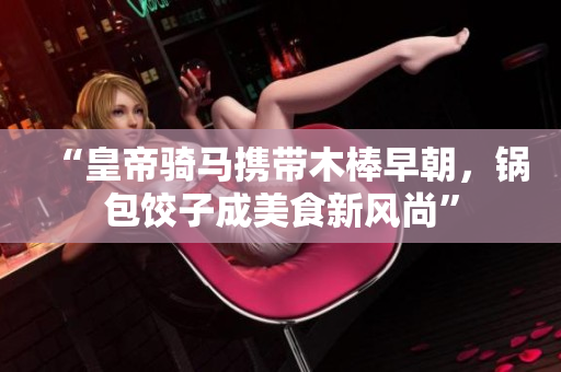 “皇帝骑马携带木棒早朝，锅包饺子成美食新风尚”