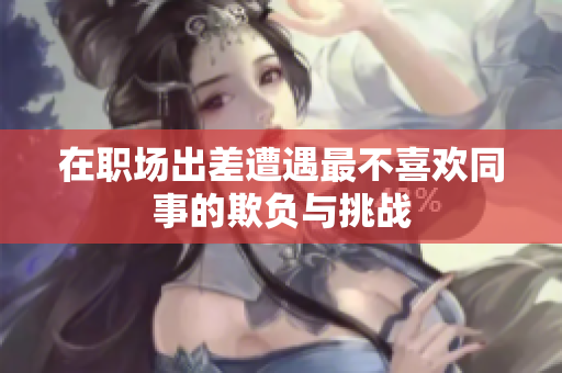 在职场出差遭遇最不喜欢同事的欺负与挑战