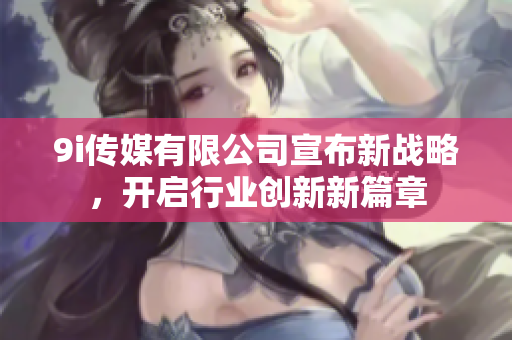 9i传媒有限公司宣布新战略，开启行业创新新篇章