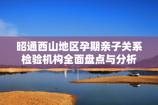 昭通西山地区孕期亲子关系检验机构全面盘点与分析
