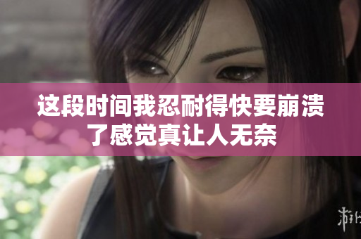 这段时间我忍耐得快要崩溃了感觉真让人无奈