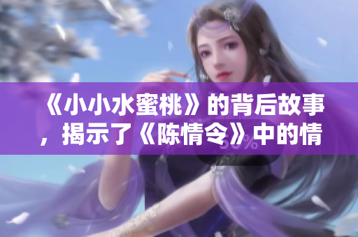 《小小水蜜桃》的背后故事，揭示了《陈情令》中的情感与传奇