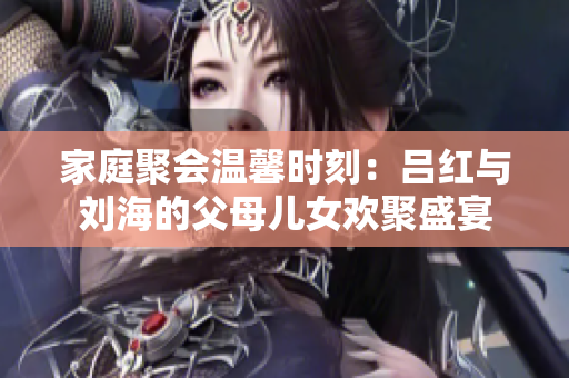 家庭聚会温馨时刻：吕红与刘海的父母儿女欢聚盛宴