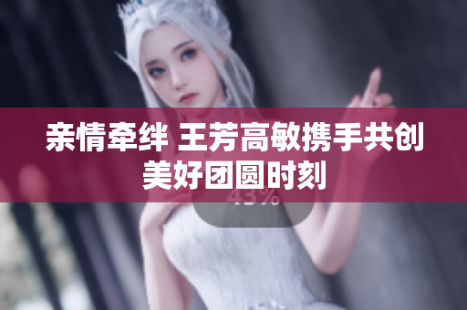 亲情牵绊 王芳高敏携手共创美好团圆时刻