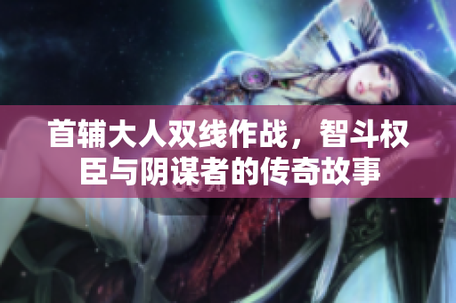 首辅大人双线作战，智斗权臣与阴谋者的传奇故事