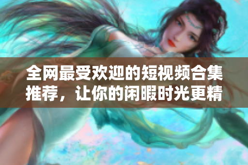 全网最受欢迎的短视频合集推荐，让你的闲暇时光更精彩