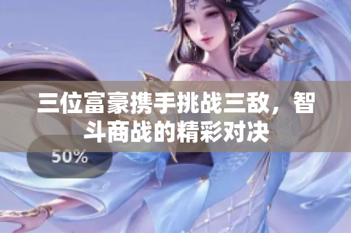 三位富豪携手挑战三敌，智斗商战的精彩对决