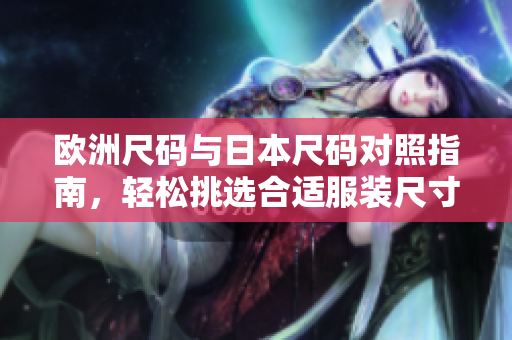 欧洲尺码与日本尺码对照指南，轻松挑选合适服装尺寸