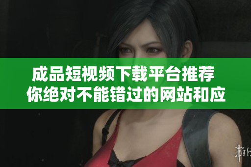 成品短视频下载平台推荐 你绝对不能错过的网站和应用