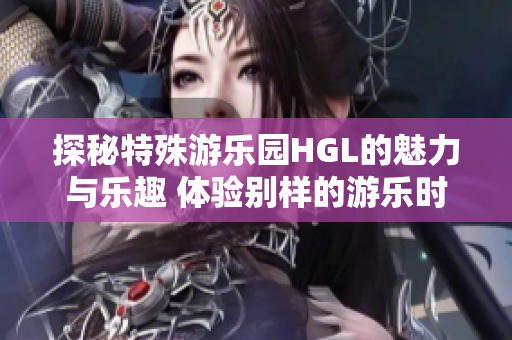 探秘特殊游乐园HGL的魅力与乐趣 体验别样的游乐时光