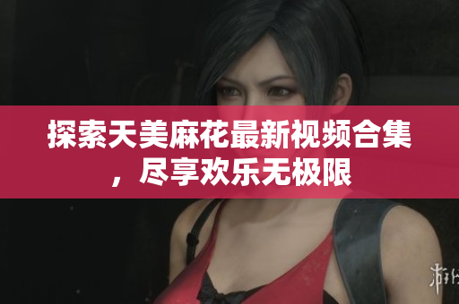 探索天美麻花最新视频合集，尽享欢乐无极限