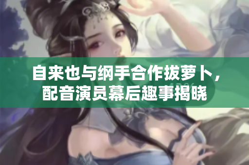 自来也与纲手合作拔萝卜，配音演员幕后趣事揭晓