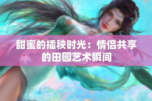 甜蜜的插秧时光：情侣共享的田园艺术瞬间