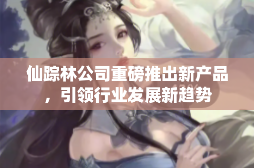 仙踪林公司重磅推出新产品，引领行业发展新趋势