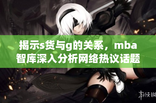 揭示s货与g的关系，mba智库深入分析网络热议话题
