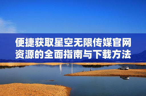 便捷获取星空无限传媒官网资源的全面指南与下载方法