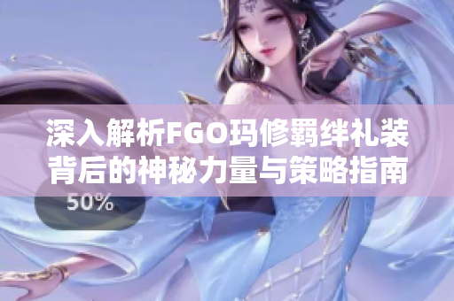 深入解析FGO玛修羁绊礼装背后的神秘力量与策略指南