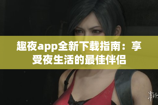 趣夜app全新下载指南：享受夜生活的最佳伴侣