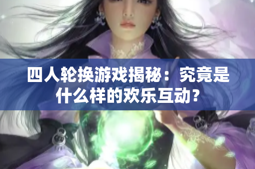 四人轮换游戏揭秘：究竟是什么样的欢乐互动？
