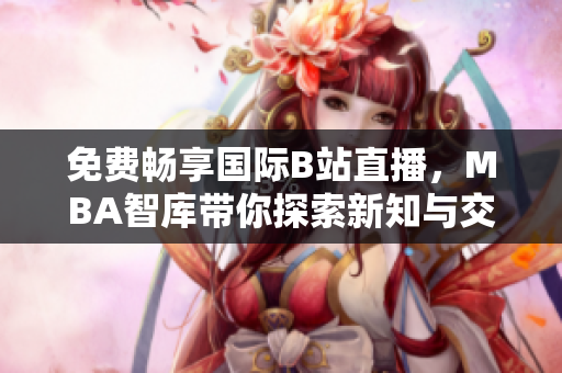 免费畅享国际B站直播，MBA智库带你探索新知与交流