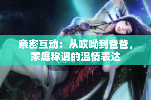亲密互动：从哎呦到爸爸，家庭称谓的温情表达