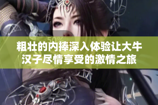 粗壮的内捧深入体验让大牛汉子尽情享受的激情之旅