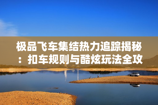 极品飞车集结热力追踪揭秘：扣车规则与酷炫玩法全攻略！