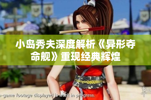 小岛秀夫深度解析《异形夺命舰》重现经典辉煌