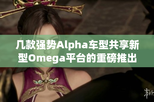 几款强势Alpha车型共享新型Omega平台的重磅推出
