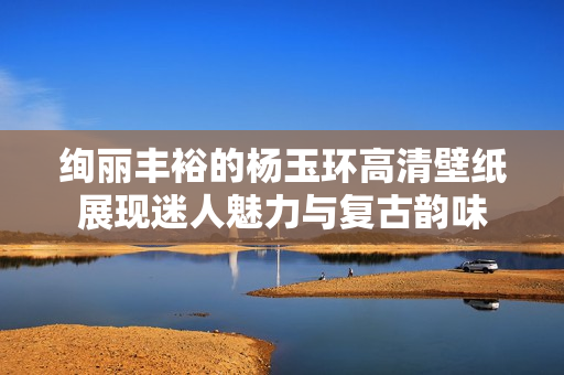 绚丽丰裕的杨玉环高清壁纸展现迷人魅力与复古韵味