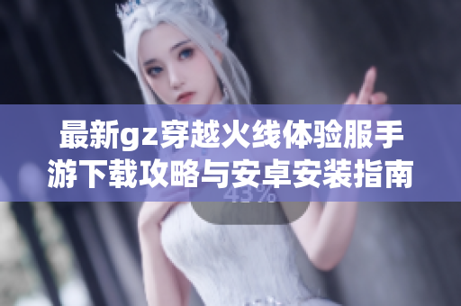 最新gz穿越火线体验服手游下载攻略与安卓安装指南