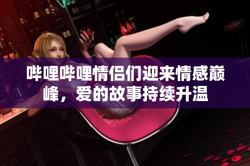 哔哩哔哩情侣们迎来情感巅峰，爱的故事持续升温