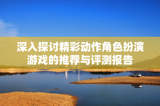 深入探讨精彩动作角色扮演游戏的推荐与评测报告
