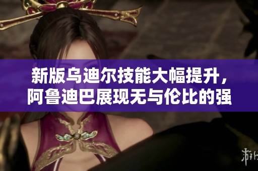 新版乌迪尔技能大幅提升，阿鲁迪巴展现无与伦比的强大力量