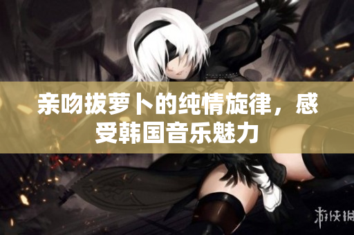 亲吻拔萝卜的纯情旋律，感受韩国音乐魅力