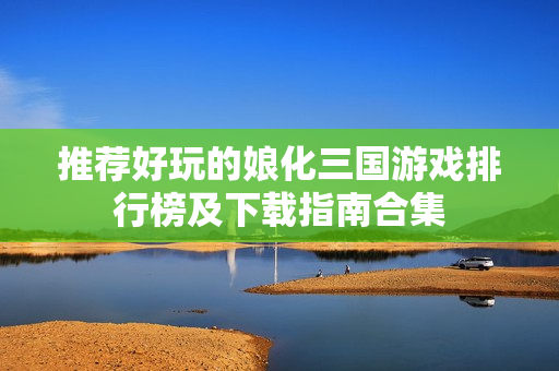 推荐好玩的娘化三国游戏排行榜及下载指南合集