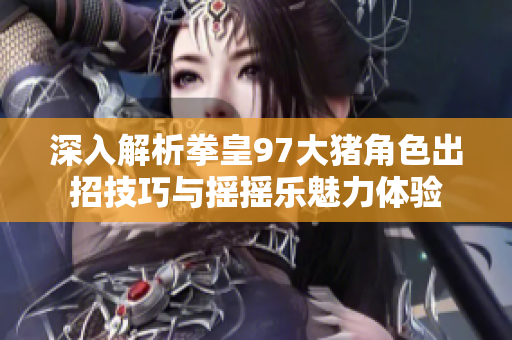 深入解析拳皇97大猪角色出招技巧与摇摇乐魅力体验