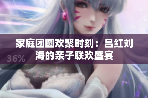 家庭团圆欢聚时刻：吕红刘海的亲子联欢盛宴