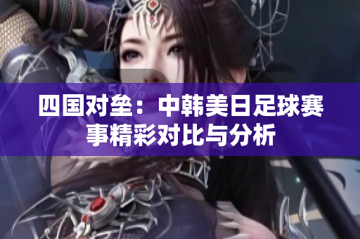 四国对垒：中韩美日足球赛事精彩对比与分析